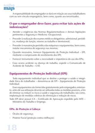A responsabilidade do empregador se dará em relação aos seus trabalhadores 
com ou sem vínculo empregatício, bem como, quanto aos terceirizados. 
O que o empregador deve fazer, para evitar tais ações de 
indenizações? 
- Atender a exigências das Normas Regulamentadoras e demais legislações 
pertinentes a Segurança e Medicina Ocupacional; 
- Proceder à realização dos exames médicos obrigatórios: admissional, periódi-co, 
mudança de função, retorno ao trabalho e demissional; 
- Proceder à manutenção periódica das máquinas e equipamentos, bem como, 
instalar mecanismos de segurança nas mesmas; 
- Quando necessário, fornecer Equipamento de Proteção Individual – EPI, 
mediante o comprovante de recebimento dos EPI; 
- Fornecer treinamento sobre a necessidade e importância do uso dos EPIs; 
- Caso ocorra acidente ou doença de trabalho, expedir o Comunicado de 
Acidente de Trabalho – CAT; 
Equipamentos de Proteção Individual (EPI) 
Todo equipamento individual que se destine a proteger a saúde e integri-dade 
física do trabalhador – denomina-se de EPI – Equipamento de Proteção 
Individual. 
Esses equipamentos são fornecidos gratuitamente pelo empregador, entretan-to, 
antes de sua utilização deverão ser utilizadas todas as medidas possíveis, a fim 
de eliminar ou reduzir os riscos à saúde e segurança do trabalhador, tais como, 
implantação de medidas coletivas de eliminação e redução de riscos. 
Todo EPI deve possuir CA – Certificado de Aprovação expedido pelo MTE – 
Ministério do Trabalho e Emprego. 
EPIs. de Proteção à Cabeça: 
- Óculos de segurança; 
- Protetor Facial (proteção contra estilhaços); 
18 
 