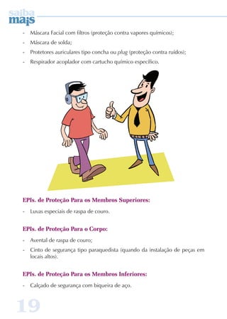 - Máscara Facial com filtros (proteção contra vapores químicos); 
- Máscara de solda; 
- Protetores auriculares tipo concha ou plug (proteção contra ruídos); 
- Respirador acoplador com cartucho químico específico. 
EPIs. de Proteção Para os Membros Superiores: 
- Luvas especiais de raspa de couro. 
EPIs. de Proteção Para o Corpo: 
- Avental de raspa de couro; 
- Cinto de segurança tipo paraquedista (quando da instalação de peças em 
locais altos). 
EPIs. de Proteção Para os Membros Inferiores: 
- Calçado de segurança com biqueira de aço. 
19 
 
