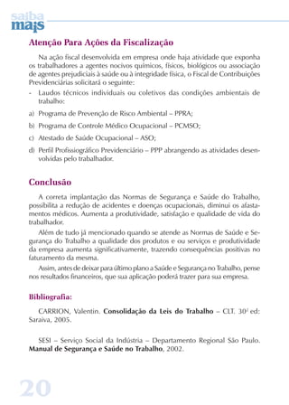 Atenção Para Ações da Fiscalização 
Na ação fiscal desenvolvida em empresa onde haja atividade que exponha 
os trabalhadores a agentes nocivos químicos, físicos, biológicos ou associação 
de agentes prejudiciais à saúde ou à integridade física, o Fiscal de Contribuições 
Previdenciárias solicitará o seguinte: 
- Laudos técnicos individuais ou coletivos das condições ambientais de 
trabalho: 
a) Programa de Prevenção de Risco Ambiental – PPRA; 
b) Programa de Controle Médico Ocupacional – PCMSO; 
c) Atestado de Saúde Ocupacional – ASO; 
d) Perfil Profissiográfico Previdenciário – PPP abrangendo as atividades desen-volvidas 
20 
pelo trabalhador. 
Conclusão 
A correta implantação das Normas de Segurança e Saúde do Trabalho, 
possibilita a redução de acidentes e doenças ocupacionais, diminui os afasta-mentos 
médicos. Aumenta a produtividade, satisfação e qualidade de vida do 
trabalhador. 
Além de tudo já mencionado quando se atende as Normas de Saúde e Se-gurança 
do Trabalho a qualidade dos produtos e ou serviços e produtividade 
da empresa aumenta significativamente, trazendo consequências positivas no 
faturamento da mesma. 
Assim, antes de deixar para último plano a Saúde e Segurança no Trabalho, pense 
nos resultados financeiros, que sua aplicação poderá trazer para sua empresa. 
Bibliografia: 
CARRION, Valentin. Consolidação da Leis do Trabalho – CLT. 302 ed: 
Saraiva, 2005. 
SESI – Serviço Social da Indústria – Departamento Regional São Paulo. 
Manual de Segurança e Saúde no Trabalho, 2002. 
 