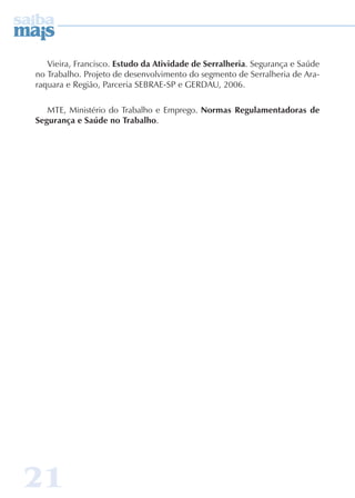 Vieira, Francisco. Estudo da Atividade de Serralheria. Segurança e Saúde 
no Trabalho. Projeto de desenvolvimento do segmento de Serralheria de Ara-raquara 
21 
e Região, Parceria SEBRAE-SP e GERDAU, 2006. 
MTE, Ministério do Trabalho e Emprego. Normas Regulamentadoras de 
Segurança e Saúde no Trabalho. 
 