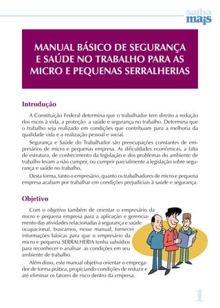 1 
Manual Básico de Segurança 
e Saúde no Trabalho para as 
Micro e Pequenas SERALHERIAS 
Introdução 
A Constituição Federal determina que o trabalhador tem direito a redução 
dos riscos à vida, a proteção a saúde e segurança no trabalho. Determina que 
o trabalho seja realizado em condições que contribuam para a melhoria da 
qualidade vida e a realização pessoal e social. 
Segurança e Saúde do Trabalhador são preocupações constantes de em-presários 
de micro e pequenas empresa. As dificuldades econômicas, a falta 
de estrutura, de conhecimento da legislação e dos problemas do ambiente de 
trabalho levam a não cumprir, ou cumprir parcialmente a legislação sobre segu-rança 
e saúde no trabalho. 
Desta forma, tanto o empresário, quanto os trabalhadores de micro e pequena 
empresa acabam por trabalhar em condições prejudiciais à saúde e segurança. 
Objetivo 
Com o objetivo também de orientar o empresário da 
micro e pequena empresa para a aplicação e gerencia-mento 
das atividades relacionadas à segurança e saúde 
ocupacional, buscamos, nesse manual, fornecer 
informações básicas para que o empresário da 
micro e pequena SERRALHERIA tenha subsídios 
para reconhecer e analisar as condições em seu 
ambiente de trabalho. 
Além disso, este manual objetiva orientar o emprega-dor 
de forma prática, propiciando condições de reduzir e 
até eliminar os fatores de risco dentro da empresa. 
 