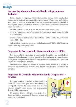 Normas Regulamentadoras de Saúde e Segurança no 
Trabalho 
2 
Toda e qualquer empresa, independentemente de seu porte ou atividade 
econômica, é obrigada a seguir as Normas de Saúde e Segurança no Trabalho, 
bem como, a realizar, às suas expensas, os exames admissionais, periódico, 
mudança de função, retorno ao trabalho e demissional, conforme determina o 
artigo 168 da CLT. 
As SERRALHERIAS com mais de 100 trabalhadores deverão ter: 
– Serviços Especializados em Engenharia de Segurança e Medicina do Trabalho 
– SESMT (NR4). 
– Comissão Interna de Prevenção de Acidente – CIPA – acima de 20 trabalha-dores 
(NR – 05). 
Independentemente do número de trabalhadores as SERRALHERIAS deverão 
implantar os seguintes programas: 
Programa de Prevenção de Riscos Ambientais – PPRA. 
Tem como objetivo principal a preservação da saúde e da qualidade de 
vida dos trabalhadores da empresa, por meio da antecipação, reconhecimento, 
avaliação e consequente controle dos riscos ambientais existentes ou que venham 
a existir no ambiente de trabalho. 
Consideram–se riscos ambientais os agentes físicos, químicos e biológicos 
existentes no ambiente de trabalho, que possam causar danos à saúde do tra-balhador. 
Programa de Controle Médico de Saúde Ocupacional – 
PCMSO. 
Tem por objetivo principal a preservação da 
saúde do trabalhador, por meio da execução e 
acompanhamento dos resultados dos exames 
médicos obrigatórios de acordo com as atividades 
desenvolvidas na empresa. 
Os exames médicos obrigatórios, são: admis-sional, 
periódico, mudança de função, retorno ao 
trabalho e demissional. 
 