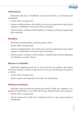 3 
Admissional: 
Realizado antes que o trabalhador assuma suas funções, na contratação do 
empregado. 
– Exame clínico ocupacional; 
– Exames complementares, de acordo com os riscos ocupacionais a que estiver 
exposto o trabalhador no exercício de suas funções; 
– Outros exames, conforme critério médico, em relação a doenças ocupacionais 
pré–existentes. 
Periódico: 
Realizado periodicamente conforme prevê a NR 7. 
– Exame clínico ocupacional; 
– Exames complementares, de acordo com os riscos ocupacionais a que estiver 
exposto o trabalhador no exercício de suas funções; 
– Outros exames, conforme critério médico, considerando eventuais alterações 
encontradas no exame clínico; 
Retorno ao Trabalho: 
Realizado obrigatoriamente no 1o. dia de retorno ao trabalho, após afasta-mento 
por doença, acidente ocupacional ou não, por período igual ou superior 
a 30 dias. 
– Exame clínico ocupacional; 
– Outros exames irão depender do motivo do afastamento. 
Mudança de Função: 
Realizado antes da data da mudança de função, desde que implique a ex-posição 
do trabalhador a risco diferente do que anteriormente estava exposto. 
– Exame clínico ocupacional; 
– Outros exames, de acordo com a mudança de risco a que estará exposto o 
trabalhador. 
 
