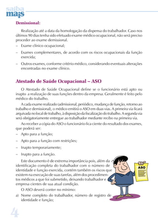 Demissional: 
4 
Realização até a data da homologação da dispensa do trabalhador. Caso nos 
últimos 90 dias tenha sido efetuado exame médico ocupacional, não será preciso 
proceder ao exame demissional. 
– Exame clínico ocupacional; 
– Exames complementares, de acordo com os riscos ocupacionais da função 
exercida; 
– Outros exames, conforme critério médico, considerando eventuais alterações 
encontradas no exame clínico. 
Atestado de Saúde Ocupacional – ASO 
O Atestado de Saúde Ocupacional define se o funcionário está apto ou 
inapto a realização de suas funções dentro da empresa. Geralmente é feito pelo 
médico do trabalho. 
A cada exame realizado (admissional, periódico, mudança de função, retorno ao 
trabalho e demissional), o médico emitirá o ASO em duas vias. A primeira via ficará 
arquivada no local de trabalho, à disposição da fiscalização do trabalho. A segunda via 
será obrigatoriamente entregue ao trabalhador mediante recibo na primeira via. 
Ao receber a cópia do ASO o funcionário fica ciente do resultado dos exames, 
que poderá ser: 
– Apto para a função; 
– Apto para a função com restrições; 
– Inapto temporariamente; 
– Inapto para a função. 
Este documento é de extrema importância pois, além da 
identificação completa do trabalhador com o número de 
identidade e função exercida, contém também os riscos que 
existem na execução de suas tarefas, além dos procedimen-tos 
médicos a que foi submetido, deixando trabalhador e 
empresa cientes de sua atual condição. 
O ASO deverá conter no mínimo: 
a) Nome completo do trabalhador, número de registro de 
identidade e função; 
 