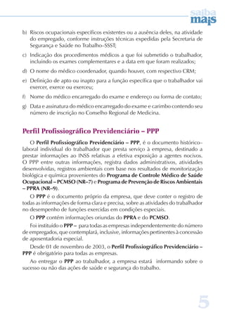 b) Riscos ocupacionais específicos existentes ou a ausência deles, na atividade 
do empregado, conforme instruções técnicas expedidas pela Secretaria de 
Segurança e Saúde no Trabalho–SSST; 
c) Indicação dos procedimentos médicos a que foi submetido o trabalhador, 
5 
incluindo os exames complementares e a data em que foram realizados; 
d) O nome do médico coordenador, quando houver, com respectivo CRM; 
e) Definição de apto ou inapto para a função específica que o trabalhador vai 
exercer, exerce ou exerceu; 
f) Nome do médico encarregado do exame e endereço ou forma de contato; 
g) Data e assinatura do médico encarregado do exame e carimbo contendo seu 
número de inscrição no Conselho Regional de Medicina. 
Perfil Profissiográfico Previdenciário – PPP 
O Perfil Profissiográfico Previdenciário – PP, é o documento histórico– 
laboral individual do trabalhador que presta serviço à empresa, destinado a 
prestar informações ao INSS relativas a efetiva exposição a agentes nocivos. 
O PPP entre outras informações, registra dados administrativos, atividades 
desenvolvidas, registros ambientais com base nos resultados de monitorização 
biológica e química provenientes do Programa de Controle Médico de Saúde 
Ocupacional – PCMSO (NR–7) e Programa de Prevenção de Riscos Ambientais 
– PPRA (NR–9). 
O PP é o documento próprio da empresa, que deve conter o registro de 
todas as informações de forma clara e precisa, sobre as atividades do trabalhador 
no desempenho de funções exercidas em condições especiais. 
O PP contém informações oriundas do PPRA e do PCMSO. 
Foi instituído o PPP – para todas as empresas independentemente do número 
de empregados, que contemplará, inclusive, informações pertinentes à concessão 
de aposentadoria especial. 
Desde 01 de novembro de 2003, o Perfil Profissiográfico Previdenciário – 
PP é obrigatório para todas as empresas. 
Ao entregar o PP ao trabalhador, a empresa estará informando sobre o 
sucesso ou não das ações de saúde e segurança do trabalho. 
 