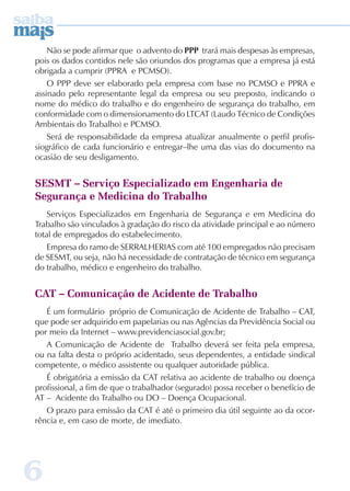 6 
Não se pode afirmar que o advento do PP trará mais despesas às empresas, 
pois os dados contidos nele são oriundos dos programas que a empresa já está 
obrigada a cumprir (PPRA e PCMSO). 
O PPP deve ser elaborado pela empresa com base no PCMSO e PPRA e 
assinado pelo representante legal da empresa ou seu preposto, indicando o 
nome do médico do trabalho e do engenheiro de segurança do trabalho, em 
conformidade com o dimensionamento do LTCAT (Laudo Técnico de Condições 
Ambientais do Trabalho) e PCMSO. 
Será de responsabilidade da empresa atualizar anualmente o perfil profis-siográfico 
de cada funcionário e entregar–lhe uma das vias do documento na 
ocasião de seu desligamento. 
SESMT – Serviço Especializado em Engenharia de 
Segurança e Medicina do Trabalho 
Serviços Especializados em Engenharia de Segurança e em Medicina do 
Trabalho são vinculados à gradação do risco da atividade principal e ao número 
total de empregados do estabelecimento. 
Empresa do ramo de SERRALHERIAS com até 100 empregados não precisam 
de SESMT, ou seja, não há necessidade de contratação de técnico em segurança 
do trabalho, médico e engenheiro do trabalho. 
CAT – Comunicação de Acidente de Trabalho 
É um formulário próprio de Comunicação de Acidente de Trabalho – CAT, 
que pode ser adquirido em papelarias ou nas Agências da Previdência Social ou 
por meio da Internet – www.previdenciasocial.gov.br; 
A Comunicação de Acidente de Trabalho deverá ser feita pela empresa, 
ou na falta desta o próprio acidentado, seus dependentes, a entidade sindical 
competente, o médico assistente ou qualquer autoridade pública. 
É obrigatória a emissão da CAT relativa ao acidente de trabalho ou doença 
profissional, a fim de que o trabalhador (segurado) possa receber o benefício de 
AT – Acidente do Trabalho ou DO – Doença Ocupacional. 
O prazo para emissão da CAT é até o primeiro dia útil seguinte ao da ocor-rência 
e, em caso de morte, de imediato. 
 