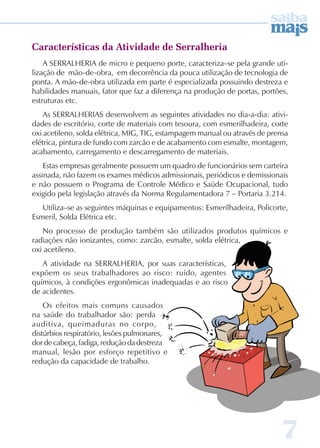 7 
Características da Atividade de Serralheria 
A SERRALHERIA de micro e pequeno porte, caracteriza–se pela grande uti-lização 
de mão-de-obra, em decorrência da pouca utilização de tecnologia de 
ponta. A mão-de-obra utilizada em parte é especializada possuindo destreza e 
habilidades manuais, fator que faz a diferença na produção de portas, portões, 
estruturas etc. 
As SERRALHERIAS desenvolvem as seguintes atividades no dia-a-dia: ativi-dades 
de escritório, corte de materiais com tesoura, com esmerilhadeira, corte 
oxi acetileno, solda elétrica, MIG, TIG, estampagem manual ou através de prensa 
elétrica, pintura de fundo com zarcão e de acabamento com esmalte, montagem, 
acabamento, carregamento e descarregamento de materiais. 
Estas empresas geralmente possuem um quadro de funcionários sem carteira 
assinada, não fazem os exames médicos admissionais, periódicos e demissionais 
e não possuem o Programa de Controle Médico e Saúde Ocupacional, tudo 
exigido pela legislação através da Norma Regulamentadora 7 – Portaria 3.214. 
Utiliza–se as seguintes máquinas e equipamentos: Esmerilhadeira, Policorte, 
Esmeril, Solda Elétrica etc. 
No processo de produção também são utilizados produtos químicos e 
radiações não ionizantes, como: zarcão, esmalte, solda elétrica, 
oxi acetileno. 
A atividade na SERRALHERIA, por suas características, 
expõem os seus trabalhadores ao risco: ruído, agentes 
químicos, à condições ergonômicas inadequadas e ao risco 
de acidentes. 
Os efeitos mais comuns causados 
na saúde do trabalhador são: perda 
auditiva, queimaduras no corpo, 
distúrbios respiratório, lesões pulmonares, 
dor de cabeça, fadiga, redução da destreza 
manual, lesão por esforço repetitivo e 
redução da capacidade de trabalho. 
 