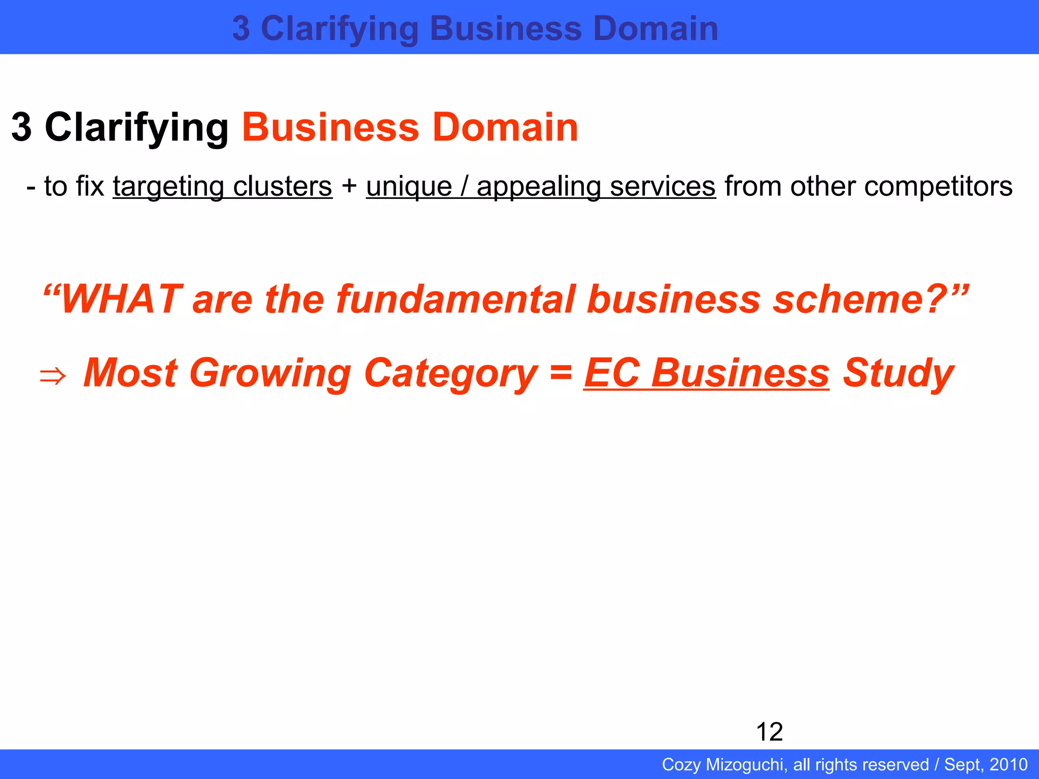 12
Cozy Mizoguchi, all rights reserved / Sept, 2010
3 Clarifying Business Domain
- to fix targeting clusters + unique / appealing services from other competitors
“WHAT are the fundamental business scheme?”
⇒ Most Growing Category = EC Business Study
3 Clarifying Business Domain 　　　　　　　　
　　　　　　　　　　　　　　　　
 