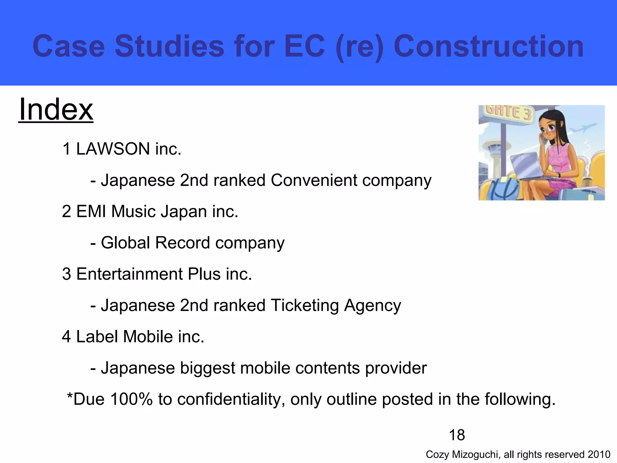 18
Cozy Mizoguchi, all rights reserved 2010
Index
1 LAWSON inc.
- Japanese 2nd ranked Convenient company
2 EMI Music Japan inc.
- Global Record company
3 Entertainment Plus inc.
- Japanese 2nd ranked Ticketing Agency
4 Label Mobile inc.
- Japanese biggest mobile contents provider
*Due 100% to confidentiality, only outline posted in the following.
　　　　　　　　　　　　　　　　　　
　　　　　　　　　　　　　　　　　　　
　　　　
　　　　　　　　　　　　　　　　　　　　
　　Case Studies for EC (re) Construction
 