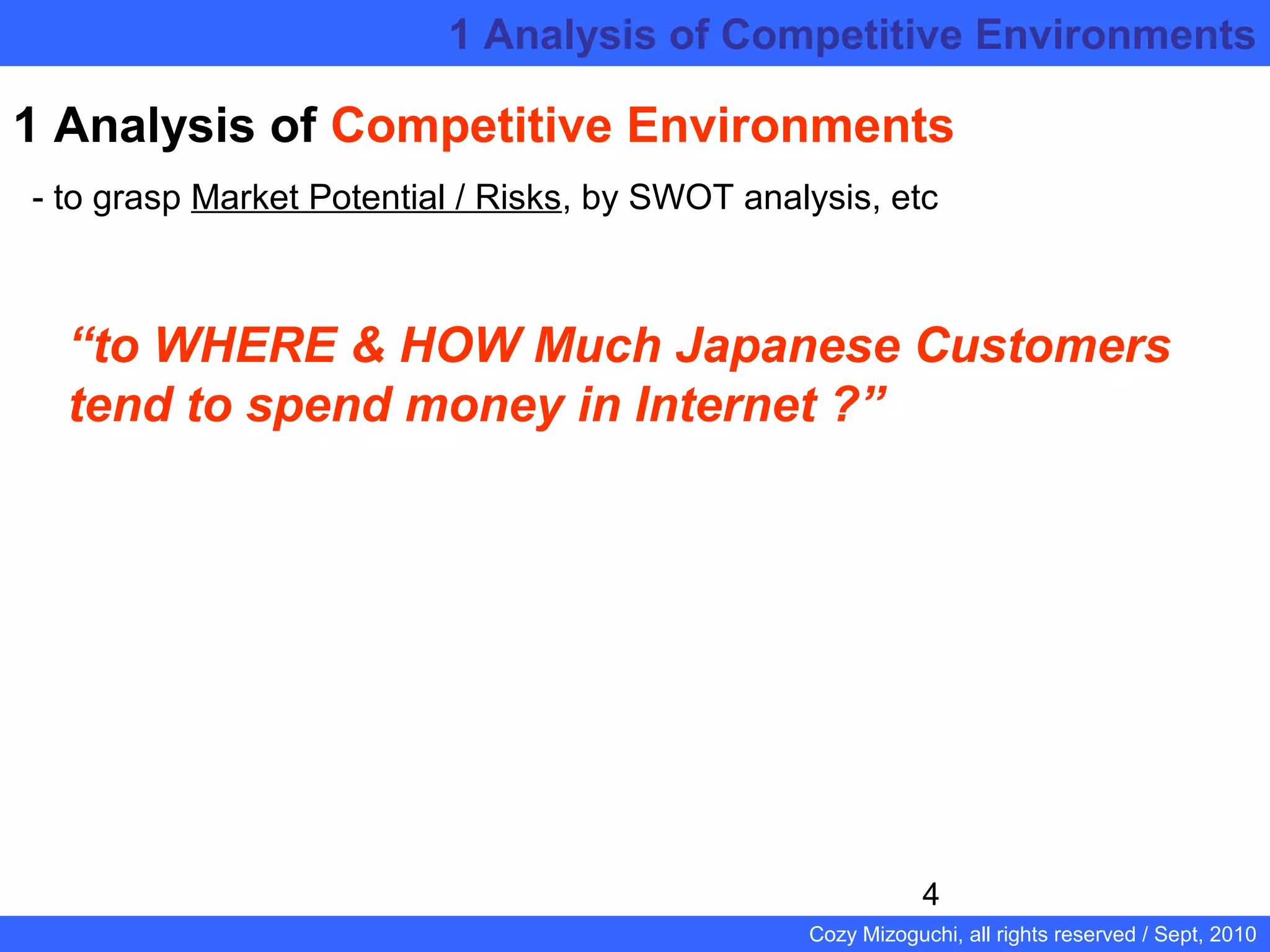 4
Cozy Mizoguchi, all rights reserved / Sept, 2010
1 Analysis of Competitive Environments
- to grasp Market Potential / Risks, by SWOT analysis, etc
“to WHERE & HOW Much Japanese Customers
tend to spend money in Internet ?”
1 Analysis of Competitive Environments
 