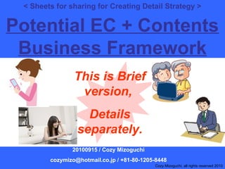 1
< Sheets for sharing for Creating Detail Strategy >
Potential EC + Contents
Business Framework
20100915 / Cozy Mizoguchi
cozymizo@hotmail.co.jp / +81-80-1205-8448
Cozy Mizoguchi, all rights reserved 2010
This is Brief
version,
Details
separately.
 