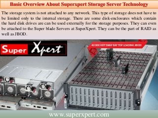 The storage system is not attached to any network. This type of storage does not have to
be limited only to the internal storage. There are some disk-enclosures which contain
the hard disk drives are can be used externally for the storage purposes. They can even
be attached to the Super blade Servers at SuperXpert. They can be the part of RAID as
well as JBOD.
www.superxpert.com
 