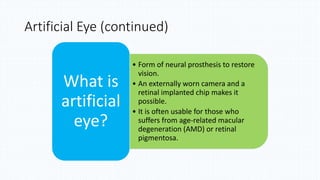 Artificial Eye (continued)
• Form of neural prosthesis to restore
vision.
• An externally worn camera and a
retinal implanted chip makes it
possible.
• It is often usable for those who
suffers from age-related macular
degeneration (AMD) or retinal
pigmentosa.
What is
artificial
eye?
 