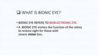  WHAT IS BIONIC EYE?
• BIONIC EYE REFERS TO BIOELECTRONIC EYE.
• A BIONIC EYE mimics the function of the retina
to restore sight for those with
severe vision loss.
 