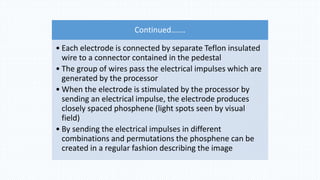 Continued…….
• Each electrode is connected by separate Teflon insulated
wire to a connector contained in the pedestal
• The group of wires pass the electrical impulses which are
generated by the processor
• When the electrode is stimulated by the processor by
sending an electrical impulse, the electrode produces
closely spaced phosphene (light spots seen by visual
field)
• By sending the electrical impulses in different
combinations and permutations the phosphene can be
created in a regular fashion describing the image
 