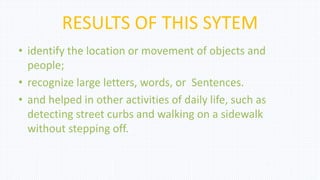 RESULTS OF THIS SYTEM
• identify the location or movement of objects and
people;
• recognize large letters, words, or Sentences.
• and helped in other activities of daily life, such as
detecting street curbs and walking on a sidewalk
without stepping off.
 