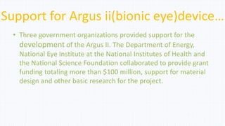 Support for Argus ii(bionic eye)device…
• Three government organizations provided support for the
development of the Argus II. The Department of Energy,
National Eye Institute at the National Institutes of Health and
the National Science Foundation collaborated to provide grant
funding totaling more than $100 million, support for material
design and other basic research for the project.
 