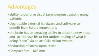 Advantages
• ability to perform visual tasks demonstrated in many
patients
• Upgradable external hardware and software to
benefit from future innovations
• the brain has an amazing ability to adapt to new input
and to improve his or her understanding of what is
being “seen” via an artificial vision system.
• Reduction of stress upon retina
• Compact Size – 6x6 mm
 