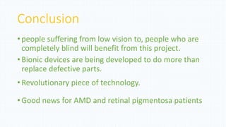 Conclusion
•people suffering from low vision to, people who are
completely blind will benefit from this project.
•Bionic devices are being developed to do more than
replace defective parts.
•Revolutionary piece of technology.
•Good news for AMD and retinal pigmentosa patients
 