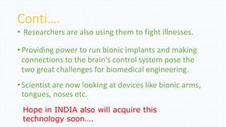 Conti….
• Researchers are also using them to fight illnesses.
•Providing power to run bionic implants and making
connections to the brain's control system pose the
two great challenges for biomedical engineering.
•Scientist are now looking at devices like bionic arms,
tongues, noses etc.
Hope in INDIA also will acquire this
technology soon….
 