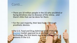 • There are 10 million people in the US who are blind or
facing blindness due to diseases of the retina… and
there’s little that can be done for them.
• For the vast majority, their best hope is through
prosthetic devices.
• The U.S. Food and Drug Administration (FDA) has
granted market approval to an artificial retina
technology, the first bionic eye to be approved for
patients in the U.S.
Conti…
 