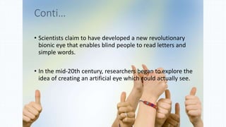 Conti…
• Scientists claim to have developed a new revolutionary
bionic eye that enables blind people to read letters and
simple words.
• In the mid-20th century, researchers began to explore the
idea of creating an artificial eye which could actually see.
 