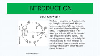 INTRODUCTION
How eyes work?
The light coming from an object enters the
eye through cornea and pupil. The eye
lens converges these light rays to form a
real, inverted and diminished image on the
retina. The light sensitive cells of the
retina gets activated with the incidence of
light and generate electric signals. These
electric signals are sent to the brain by the
optic nerves and the brain interprets the
electrical signals in such away that we see
an image which is erect and of the same
size as the object.
ECE Dept. M.I.T. Manipur 3
 