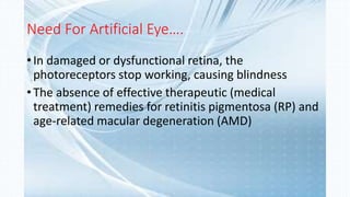 Need For Artificial Eye….
• In damaged or dysfunctional retina, the
photoreceptors stop working, causing blindness
• The absence of effective therapeutic (medical
treatment) remedies for retinitis pigmentosa (RP) and
age-related macular degeneration (AMD)
 