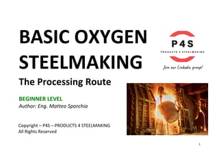 1	
BASIC	OXYGEN			
STEELMAKING	
The	Processing	Route	
	
BEGINNER	LEVEL	
Author:	Eng.	Matteo	Sporchia	
	
	
	
	
Copyright	–	P4S	–	PRODUCTS	4	STEELMAKING	
All	Rights	Reserved	
 