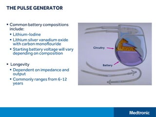 THE PULSE GENERATOR
 Common battery compositions
include:
 Lithium-Iodine
 Lithium silver vanadium oxide
with carbon monoflouride
 Starting battery voltage will vary
depending on composition
 Longevity
 Dependent on impedance and
output
 Commonly ranges from 6-12
years
Circuitry
Battery
 