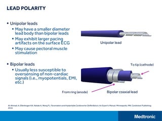 LEAD POLARITY
 Unipolar leads
 May have a smaller diameter
lead body than bipolar leads
 May exhibit larger pacing
artifacts on the surface ECG
 May cause pectoral muscle
stimulation
 Bipolar leads
 Usually less susceptible to
oversensing of non-cardiac
signals (i.e., myopotentials, EMI,
etc.)
Al-Ahmad, A, Ellenbogen KA, Natale A, Wang PJ. Pacemakersand ImplantableCardioverterDefibrillators:An Expert'sManual. Minneapolis, MN: Cardiotext Publishing;
2010.
To tip (cathode)
From ring (anode)
Unipolar lead
Bipolar coaxial lead
 
