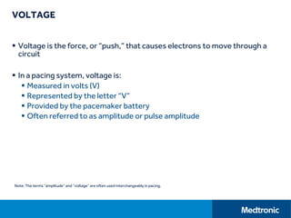 VOLTAGE
 Voltage is the force, or “push,” that causes electrons to move through a
circuit
 In a pacing system, voltage is:
 Measured in volts (V)
 Represented by the letter “V”
 Provided by the pacemaker battery
 Often referred to as amplitude or pulse amplitude
Note: The terms “amplitude” and “voltage” are often used interchangeably in pacing.
 