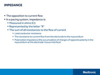 IMPEDANCE
 The opposition to current flow
 In a pacing system, impedance is:
 Measured in ohms (W)
 Represented by the letter “R”
 The sum of all resistances to the flow of current
 Lead conductor resistance
 The resistance to current flow from the electrode to the myocardium
 Polarization impedance (the accumulation of charges of opposite polarity in the
myocardium at the electrode-tissue interface)
 