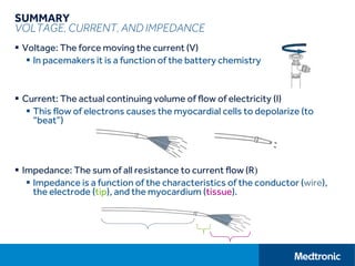 SUMMARY
VOLTAGE, CURRENT, AND IMPEDANCE
 Voltage: The force moving the current (V)
 In pacemakers it is a function of the battery chemistry
 Current: The actual continuing volume of flow of electricity (I)
 This flow of electrons causes the myocardial cells to depolarize (to
“beat”)
 Impedance: The sum of all resistance to current flow (R)
 Impedance is a function of the characteristics of the conductor (wire),
the electrode (tip), and the myocardium (tissue).
 