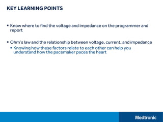 KEY LEARNING POINTS
 Know where to find the voltage and impedance on the programmer and
report
 Ohm’s law and the relationship between voltage, current, and impedance
 Knowing how these factors relate to each other can help you
understand how the pacemaker paces the heart
 
