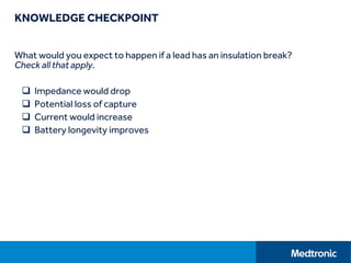 KNOWLEDGE CHECKPOINT
What would you expect to happen if a lead has an insulation break?
Check all that apply.
 Impedance would drop
 Potential loss of capture
 Current would increase
 Battery longevity improves
 