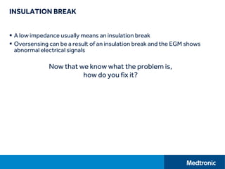 INSULATION BREAK
 A low impedance usually means an insulation break
 Oversensing can be a result of an insulation break and the EGM shows
abnormal electrical signals
Now that we know what the problem is,
how do you fix it?
 