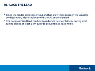 REPLACE THE LEAD
 Since the lead is still oversensing and has a low impedance in the unipolar
configuration, a lead replacement should be considered.
 The compromised lead can be capped and a new ventricular pacing lead
can be placed at least 1 cm away to prevent lead-lead noise.
 