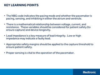 KEY LEARNING POINTS
• The NBG code indicates the pacing mode and whether the pacemaker is
pacing, sensing, and inhibiting in either the atrium and ventricle.
• There is a mathematical relationship between voltage, current, and
resistance. These variables should be considered for patient safety (to
ensure capture) and device longevity.
• Lead impedance is a key measure of lead integrity. Low or high
impedance may indicate a faulty lead.
• Appropriate safety margins should be applied to the capture threshold to
ensure patient safety.
• Proper sensing is vital to the operation of the pacemaker.
 