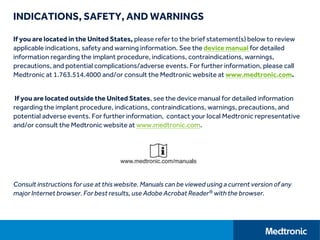 INDICATIONS, SAFETY, AND WARNINGS
If you are located in the United States, please refer to the brief statement(s) below to review
applicable indications, safety and warning information. See the device manual for detailed
information regarding the implant procedure, indications, contraindications, warnings,
precautions, and potential complications/adverse events. For further information, please call
Medtronic at 1.763.514.4000 and/or consult the Medtronic website at www.medtronic.com.
If you are located outside the United States, see the device manual for detailed information
regarding the implant procedure, indications, contraindications, warnings, precautions, and
potential adverse events. For further information, contact your local Medtronic representative
and/or consult the Medtronic website at www.medtronic.com.
Consult instructions for use at this website. Manuals can be viewed using a current version of any
major Internet browser. For best results, use Adobe Acrobat Reader® with the browser.
 