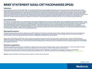 BRIEF STATEMENT (USA): CRT PACEMAKERS (IPGS)
Indications
Cardiac Resynchronization Therapy (CRT) IPGs are indicated for NYHA Functional Class III and IV patients who remain symptomatic despite stable, optimal heart
failure medical therapy and have a LVEF ≤ 35% and a prolonged QRS duration and for NYHA Functional Class I, II, or III patients who have a LVEF ≤ 50%, are on stable,
optimal heart failure medical therapy if indicated and have atrioventricular block (AV block) that are expected to require a high percentage of ventricular pacing that
cannot be managed with algorithms to minimize right ventricular pacing. Optimization of heart failure medical therapy that is limited due to AV block or the urgent
need for pacing should be done post implant. Rate adaptive pacing is provided for those patients developing a bradycardia indication who might benefit from increased
pacing rates concurrent with increases in activity. Dual chamber and atrial tracking modes are indicated for patients who may benefit from maintenance of AV
synchrony. Antitachycardia pacing (ATP) is indicated for termination of atrial tachyarrhythmias in patients with one or more of the above pacing indications.
Contraindications
CRT IPGs are contraindicated for concomitant implant with another bradycardia device and concomitant implant with an implantable cardioverter defibrillator. There
are no known contraindications for the use of pacing as a therapeutic modality to control heart rate. The patient’s age and medical condition, however, may dictate the
particular pacing system, mode of operation, and implant procedure used by the physician. Rate-responsive modes may be contraindicated in those patients who
cannot tolerate pacing rates above the programmed Lower Rate. Dual chamber sequential pacing is contraindicated in patients with chronic or persistent
supraventricular tachycardias, including atrial fibrillation or flutter. Asynchronous pacing is contraindicated in the presence (or likelihood) of competition between
paced and intrinsic rhythms. Single chamber atrial pacing is contraindicated in patients with an AV conduction disturbance. Anti-tachycardia pacing (ATP) therapy is
contraindicated in patients with an accessory antegrade pathway.
Warnings/Precautions
Changes in a patient’s disease and/or medications may alter the efficacy of the device’s programmed parameters. Patients should avoid sources of magnetic and
electromagnetic radiation to avoid possible underdetection, inappropriate sensing and/or therapy delivery, tissue damage, induction of an arrhythmia, device
electrical reset or device damage. Do not place transthoracic defibrillation paddles directly over the device.
Additionally, for CRT ICDs and CRT IPGs, certain programming and device operations may not provide cardiac resynchronization. Also for CRT IPGs, Elective
Replacement Indicator (ERI) results in the device switching to VVI pacing at 65 ppm. In this mode, patients may experience loss of cardiac resynchronization therapy
and / or loss of AV synchrony. For this reason, the device should be replaced prior to ERI being set. Use of the device should not change the application of established
anticoagulation protocols.
Potential complications
Potential complications include, but are not limited to, rejection phenomena, erosion through the skin, muscle or nerve stimulation, oversensing, failure to detect
and/or terminate arrhythmia episodes, and surgical complications such as hematoma, infection, inflammation, and thrombosis.
See the device manual for detailed information regarding the implant procedure, indications, contraindications, warnings, precautions, and potential
complications/adverse events. For further information, please call Medtronic at 1-800-328-2518 and/or consult Medtronic’s website at www.medtronic.com.
Caution: Federal law (USA) restricts these devices to sale by or on the order of a physician.
AUGUST 25, 2015
 