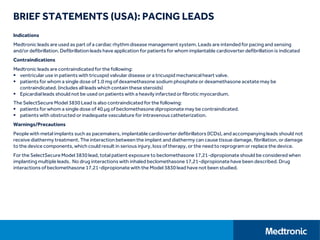 BRIEF STATEMENTS (USA): PACING LEADS
Indications
Medtronic leads are used as part of a cardiac rhythm disease management system. Leads are intended for pacing and sensing
and/or defibrillation. Defibrillation leads have application for patients for whom implantable cardioverter defibrillation is indicated
Contraindications
Medtronic leads are contraindicated for the following:
 ventricular use in patients with tricuspid valvular disease or a tricuspid mechanical heart valve.
 patients for whom a single dose of 1.0 mg of dexamethasone sodium phosphate or dexamethasone acetate may be
contraindicated. (includes all leads which contain these steroids)
 Epicardial leads should not be used on patients with a heavily infarcted or fibrotic myocardium.
The SelectSecure Model 3830 Lead is also contraindicated for the following:
 patients for whom a single dose of 40.µg of beclomethasone dipropionate may be contraindicated.
 patients with obstructed or inadequate vasculature for intravenous catheterization.
Warnings/Precautions
People with metal implants such as pacemakers, implantable cardioverter defibrillators (ICDs), and accompanying leads should not
receive diathermy treatment. The interaction between the implant and diathermy can cause tissue damage, fibrillation, or damage
to the device components, which could result in serious injury, loss of therapy, or the need to reprogram or replace the device.
For the SelectSecureModel 3830 lead, total patient exposure to beclomethasone 17,21-dipropionateshould be considered when
implanting multiple leads. No drug interactions with inhaled beclomethasone17,21-dipropionatehave been described. Drug
interactions of beclomethasone17,21-dipropionate with the Model 3830 lead have not been studied.
 