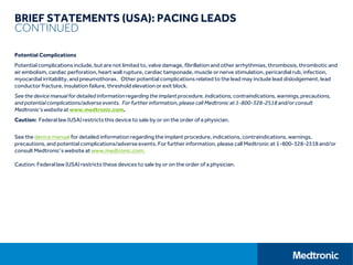 BRIEF STATEMENTS (USA): PACING LEADS
CONTINUED
Potential Complications
Potential complications include, but are not limited to, valve damage, fibrillation and other arrhythmias, thrombosis, thrombotic and
air embolism, cardiac perforation, heart wall rupture, cardiac tamponade, muscle or nerve stimulation, pericardial rub, infection,
myocardial irritability, and pneumothorax. Other potential complications related to the lead may include lead dislodgement, lead
conductor fracture, insulation failure, threshold elevation or exit block.
See the device manual for detailed informationregarding the implant procedure, indications, contraindications, warnings,precautions,
and potential complications/adverseevents. For further information,please call Medtronic at 1-800-328-2518 and/orconsult
Medtronic’s website at www.medtronic.com.
Caution: Federal law (USA) restricts this device to sale by or on the order of a physician.
See the device manual for detailed information regarding the implant procedure, indications, contraindications, warnings,
precautions, and potential complications/adverse events. For further information, please call Medtronic at 1-800-328-2518and/or
consult Medtronic’s website at www.medtronic.com.
Caution: Federal law (USA) restricts these devices to sale by or on the order of a physician.
 