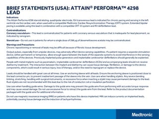 BRIEF STATEMENTS (USA): ATTAIN® PERFORMA™ 4298
LEAD
Indications
The Attain Performa 4298 steroid eluting, quadripolar electrode, IS4 transvenous lead is indicated for chronic pacing and sensing in the left
ventricle via the cardiac vein, when used with a compatible Medtronic Cardiac Resynchronization Therapy (CRT) system. Extended bipolar
pacing is available using this lead in combination with a compatible CRT-D system and RV defibrillation lead.
Contraindications
Coronary vasculature – This lead is contraindicated for patients with coronary venous vasculature that is inadequate for lead placement, as
indicated by venogram.
Steroid use – Do not use in patients for whom a single dose of 288 μg of dexamethasone acetate may be contraindicated.
Warnings and Precautions
Chronic repositioning or removal of leads may be difficult because of fibrotic tissue development.
Output pulses, especially from unipolar devices, may adversely affect device sensing capabilities. If a patient requires a separate stimulation
device, either permanent or temporary, allow enough space between the leads of the separate systems to avoid interference in the sensing
capabilities of the devices. Previously implanted pulse generators and implantable cardioverter defibrillators should generally be explanted.
People with metal implants such as pacemakers, implantable cardioverter defibrillators (ICDs) and accompanying leads should not receive
diathermy treatment. The interaction between the implant and diathermy can cause tissue damage, fibrillation, or damage to the device
components, which could result in serious injury, loss of therapy, and/or the need to reprogram or replace the device.
Leads should be handled with great care at all times. Use an anchoring sleeve with all leads. Ensure the anchoring sleeve is positioned close to
the lead connector pin, to prevent inadvertent passage of the sleeve into the vein. Use care when handling stylets. Any severe bending
kinking, stretching, handling with surgical instruments, or excessive force when inserting a stylet may cause permanent damage to the lead.
Rust stylets are not recommended with this lead due to the risk of conductor coil or insulation perforation.
Use care when handling guide wires. Damage to the guide wire may prevent the guide wire from performing with accurate torque response
and may cause vessel damage. Do not use excessive force to retract the guide wire from the lead. Refer to the product documentation
packaged with the guide wire for additional information.
Do not use magnetic resonance imaging (MRI) on patients who have this device implanted. MRI can induce currents on implanted leads,
potentially causing tissue damage and the induction of tachyarrhythmias.
 