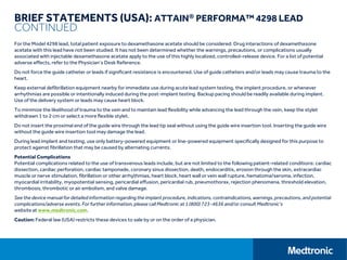 BRIEF STATEMENTS (USA): ATTAIN® PERFORMA™ 4298 LEAD
CONTINUED
For the Model 4298 lead, total patient exposure to dexamethasone acetate should be considered. Drug interactions of dexamethasone
acetate with this lead have not been studied. It has not been determined whether the warnings, precautions, or complications usually
associated with injectable dexamethasone acetate apply to the use of this highly localized, controlled-release device. For a list of potential
adverse effects, refer to the Physician’s Desk Reference.
Do not force the guide catheter or leads if significant resistance is encountered. Use of guide catheters and/or leads may cause trauma to the
heart.
Keep external defibrillation equipment nearby for immediate use during acute lead system testing, the implant procedure, or whenever
arrhythmias are possible or intentionally induced during the post-implant testing. Backup pacing should be readily available during implant.
Use of the delivery system or leads may cause heart block.
To minimize the likelihood of trauma to the vein and to maintain lead flexibility while advancing the lead through the vein, keep the stylet
withdrawn 1 to 2 cm or select a more flexible stylet.
Do not insert the proximal end of the guide wire through the lead tip seal without using the guide wire insertion tool. Inserting the guide wire
without the guide wire insertion tool may damage the lead.
During lead implant and testing, use only battery-powered equipment or line-powered equipment specifically designed for this purpose to
protect against fibrillation that may be caused by alternating currents.
Potential Complications
Potential complications related to the use of transvenous leads include, but are not limited to the following patient-related conditions: cardiac
dissection, cardiac perforation, cardiac tamponade, coronary sinus dissection, death, endocarditis, erosion through the skin, extracardiac
muscle or nerve stimulation, fibrillation or other arrhythmias, heart block, heart wall or vein wall rupture, hematoma/seroma, infection,
myocardial irritability, myopotential sensing, pericardial effusion, pericardial rub, pneumothorax, rejection phenomena, threshold elevation,
thrombosis, thrombotic or air embolism, and valve damage.
See the device manual for detailed information regarding the implant procedure, indications, contraindications, warnings, precautions, and potential
complications/adverse events. For further information, please call Medtronic at 1 (800) 723-4636 and/or consult Medtronic’s
website at www.medtronic.com.
Caution: Federal law (USA) restricts these devices to sale by or on the order of a physician.
 