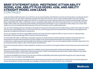 BRIEF STATEMENT (USA): MEDTRONIC ATTAIN ABILITY
MODEL 4196, ABILITY PLUS MODEL 4296, AND ABILITY
STRAIGHT MODEL 4396 LEADS
CONTINUED
Leads should be handled with great care at all times. Use an anchoring sleeve with all leads. Ensure the anchoring sleeve is positioned close to
the lead connector pin, to prevent inadvertent passage of the sleeve into the vein. Use care when handling stylets. Any severe bending
kinking, stretching, handling with surgical instruments, or excessive force when inserting a stylet may cause permanent damage to the lead.
When using Model 4196, 4296, or 4396 leads, only use compatible stylets (stylets with downsized knobs and are 3 cm shorter than the lead
length). Other stylets may extend beyond the lead tip causing lead tip seal damage or injury or perforation of the cardiac vein or heart. Rust
stylets are not recommended with these leads due to the risk of conductor coil or insulation perforation.
Use care when handling guide wires. Damage to the guide wire may prevent the guide wire from performing accurate torque response control
and may cause vessel damage. Do not use excessive force to retract the guide wire from the lead. Refer to the literature packaged with the
guide wire for additional information on guide wires.
Do not use magnetic resonance imaging (MRI) on patients who have this device implanted. MRI can induce currents on implanted leads,
potentially causing tissue damage and the induction of tachyarrhythmias.
For the Model 4196, 4296, or 4396 leads, total patient exposure to dexamethasone acetate should be considered. Drug interactions of
dexamethasone acetate with this lead have not been studied. It has not been determined whether the warnings, precautions, or
complications usually associated with injectable dexamethasone acetate apply to the use of this highly localized, controlled-release lead. For a
list of potential adverse effects, refer to the Physicians' Desk Reference.
Do not force the guide catheter or leads if significant resistance is encountered. Use of guide catheters and/or leads may cause trauma to the
heart.
Keep external defibrillation equipment nearby for immediate use during acute lead system testing, the implant procedure, or whenever
arrhythmias are possible or intentionally induced during the post-implant testing. Backup pacing should be readily available during implant.
Use of the delivery system or leads may cause heart block.
To minimize the likelihood of trauma to the vein and to maintain lead flexibility while advancing the lead through the vein, keep the stylet
withdrawn 1 to 2 cm or select a more flexible stylet.
Do not insert the proximal end of the guide wire through the lead tip seal without using the guide wire insertion tool. Inserting the guide wire
without the guide wire insertion tool could cause damage to the lead tip seal or to the conductor core or insulation.
 