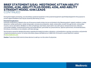 BRIEF STATEMENT (USA): MEDTRONIC ATTAIN ABILITY
MODEL 4196, ABILITY PLUS MODEL 4296, AND ABILITY
STRAIGHT MODEL 4396 LEADS
CONTINUED
During lead implant and testing, use only battery-powered equipment or line-powered equipment specifically designed for this purpose to
protect against fibrillation that may be caused by alternating currents.
Potential Complications
Potential complications related to the use of tranvenous leads include, but are not limited to the following patient-related conditions: cardiac
dissection, cardiac perforation, cardiac tamponade, coronary sinus dissection, death, endocarditis, erosion through the skin, extracardiac
muscle or nerve stimulation, fibrillation or other arrhythmias, heart block, heart wall or vein wall rupture, hematoma/seroma, infection,
myocardial irritability, myopotential sensing, pericardial effusion, pericardial rub, pneumothorax, rejection phenomena, threshold elevation,
thrombosis, thrombotic or air embolism, and valve damage.
See the device manual for detailed information regarding the implant procedure, indications, contraindications, warnings, precautions, and potential
complications/adverse events. For further information, please call Medtronic at 1 (800) 328-2518 and/or consult Medtronic’s website
at www.medtronic.com.
Caution: Federal law (USA) restricts these devices to sale by or on the order of a physician.
 