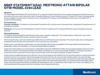 BRIEF STATEMENT (USA): MEDTRONIC ATTAIN BIPOLAR
OTW MODEL 4194 LEAD
Indications
The Attain Bipolar OTW Model 4194 steroid eluting, IS-1 transvenous lead is indicated for chronic pacing and sensing in the left ventricle via
the cardiac vein, when used in conjunction with a compatible Medtronic Cardiac Resynchronization Therapy (CRT) system. Extended bipolar
pacing is available using this lead in combination with a compatible CRT-D system and RV defibrillation lead or with a compatible CRT-P
system and RV pacing lead.
Contraindications
Coronary vasculature - The leads are contraindicated for patients with coronary venous vasculature that is inadequate for lead placement, as
indicated by venogram.
Steroid use - Do not use steroid eluting leads in patients for whom a single dose of 1.0 mg dexamethasone sodium phosphate cannot be
tolerated.
Warnings/Precautions
The Model 4194 was designed for optimal pacing when used in a bipolar configuration. The standard bipolar configuration may result in
markedly elevated pacing thresholds or produce anodal stimulation.
Chronic repositioning or removal of leads may be difficult because of fibrotic tissue development. The clinical studies were not designed to
evaluate the removal of left ventricular leads from the coronary venous vasculature.
Output pulses, especially from unipolar leads, may adversely affect device sensing capabilities. Previously implanted pulse generators,
implantable cardioverter defibrillators, and leads should generally be explanted.
People with metal implants such as pacemakers, Implantable Cardioverter Defibrillators (ICDs), and accompanying leads should not receive
diathermy treatment. The interaction between the implant and diathermy can cause tissue damage, fibrillation, or damage to the device
components, which could result in serious injury, loss of therapy, and/or the need to reprogram or replace the device.
Leads should be handled with great care at all times. Use an anchoring sleeve with all leads. Ensure the anchoring sleeve is positioned close to
the lead connector pin, to prevent inadvertent passage of the sleeve into the vein. Use care when handling stylets. Any severe bending,
kinking, stretching, handling with surgical instruments, or excessive force when inserting a stylet, may cause permanent damage to the lead.
When using Model 4194 leads, only use compatible stylets (stylets with downsized knobs and are 3 cm shorter than the lead length). Other
stylets may extend beyond the lead tip causing lead tip seal damage or injury, or perforation of the cardiac vein or heart. Rust stylets are not
recommended with this lead due to the risk of conductor coil or insulation perforation.
 
