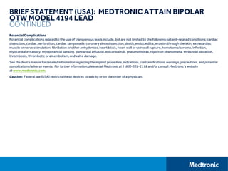 BRIEF STATEMENT (USA): MEDTRONIC ATTAIN BIPOLAR
OTW MODEL 4194 LEAD
CONTINUED
Potential Complications
Potential complications related to the use of transvenous leads include, but are not limited to the following patient-related conditions: cardiac
dissection, cardiac perforation, cardiac tamponade, coronary sinus dissection, death, endocarditis, erosion through the skin, extracardiac
muscle or nerve stimulation, fibrillation or other arrhythmias, heart block, heart wall or vein wall rupture, hematoma/seroma, infection,
myocardial irritability, myopotential sensing, pericardial effusion, epicardial rub, pneumothorax, rejection phenomena, threshold elevation,
thrombosis, thrombotic or air embolism, and valve damage.
See the device manual for detailed information regarding the implant procedure, indications, contraindications, warnings, precautions, and potential
complications/adverse events. For further information, please call Medtronic at 1-800-328-2518 and/or consult Medtronic’s website
at www.medtronic.com.
Caution: Federal law (USA) restricts these devices to sale by or on the order of a physician.
 