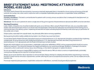 BRIEF STATEMENT (USA): MEDTRONIC ATTAIN STARFIX
MODEL 4195 LEAD
Indications
The Attain StarFix Model 4195 steroid eluting, transvenous lead with deployable lobes is intended for chronic pacing and sensing of the left
ventricle via a cardiac vein, when used in conjunction with a compatible implantable pulse generator or implantable cardiac defibrillator.
Contraindications
Coronary vasculature - This lead is contraindicated for patients with coronary venous vasculature that is inadequate for lead placement, as
indicated by venogram.
Steroid use - Do not use in patients for whom a single dose of 30 μg (micrograms) of beclomethasone dipropionate (BDP) cannot be tolerated.
Warnings/Precautions
Leads, stylets, and guide wires should be handled with great care at all times. When using the Model 4195 lead, only use compatible stylets
(stylets with downsized knobs and are 3 cm shorter than the lead length). Verify that the stylet does not extend beyond the lead tip prior to
inserting the lead in the delivery system. Implanting the lead with the stylet extending beyond the lead tip could cause injury or perforation of
the cardiac vein or heart.
Output pulses, especially from unipolar leads, may adversely affect device sensing capabilities.
Backup pacing should be readily available during implant. Use of leads may cause heart block.
For the Attain StarFix Model 4195 lead, total patient exposure to beclomethasone 17,21-dipropionate should be considered when implanting
multiple leads. No drug interactions with inhaled beclomethasone 17,21-dipropionate have been described. Drug interactions of
beclomethasone 17,21-dipropionate with the Model 4195 lead have not been studied.
People with metal implants such as pacemakers, implantable cardioverter defibrillators (ICDs), and accompanying leads should not receive
diathermy treatment. The interaction between the implant and diathermy can cause tissue damage, fibrillation, or damage to the device
components, which could result in serious injury, loss of therapy, or the need to reprogram or replace the device.
Do not use magnetic resonance imaging (MRI) on patients who have this device. MRI can induce currents on implanted leads, potentially
causing tissue damage and the induction of tachyarrhythmias.
Always use an acute retention clip to reposition or remove the lead. Always attempt to undeploy the lobes before repositioning or removing
the lead. If a lead must be removed or repositioned, consider referring the case to an experienced extraction center. Do not implant the acute
retention clip.
Previously implanted pulse generators, implantable cardioverter-defibrillators, and leads should generally be explanted.
 